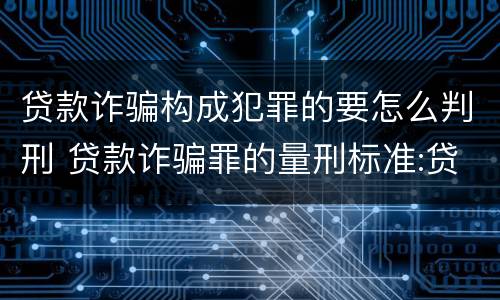 贷款诈骗构成犯罪的要怎么判刑 贷款诈骗罪的量刑标准:贷款诈骗罪立案标准