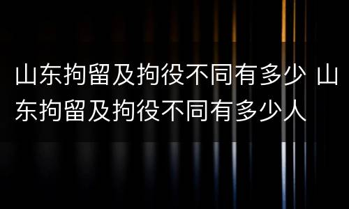 山东拘留及拘役不同有多少 山东拘留及拘役不同有多少人