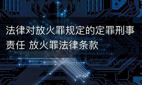 法律对放火罪规定的定罪刑事责任 放火罪法律条款