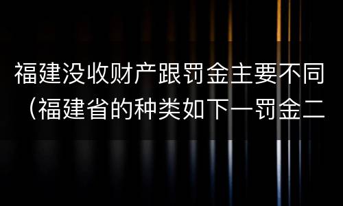 福建没收财产跟罚金主要不同（福建省的种类如下一罚金二什么三没收财产）