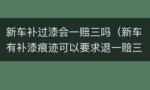 新车补过漆会一赔三吗（新车有补漆痕迹可以要求退一赔三吗）