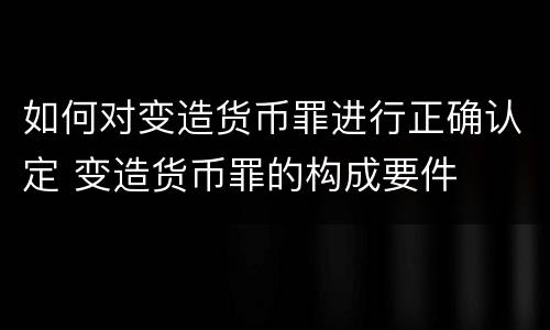 如何对变造货币罪进行正确认定 变造货币罪的构成要件