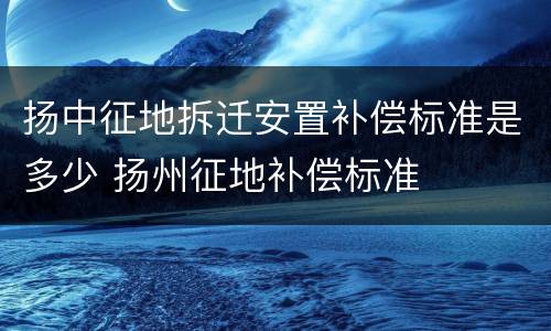 扬中征地拆迁安置补偿标准是多少 扬州征地补偿标准