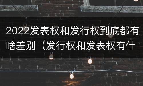 2022发表权和发行权到底都有啥差别（发行权和发表权有什么区别）