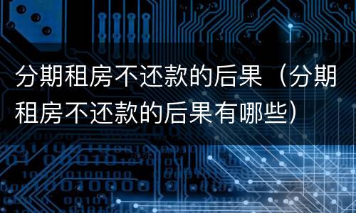 分期租房不还款的后果（分期租房不还款的后果有哪些）