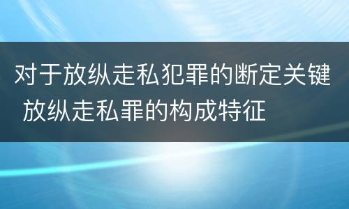 对于放纵走私犯罪的断定关键 放纵走私罪的构成特征