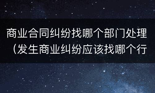 商业合同纠纷找哪个部门处理（发生商业纠纷应该找哪个行政部门）