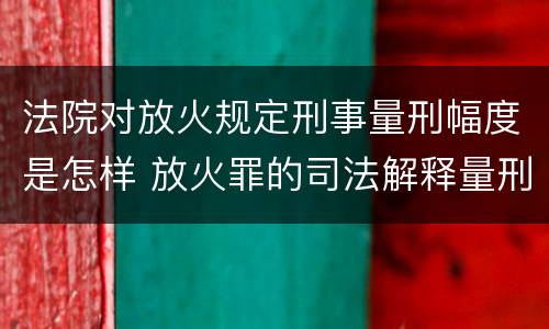 法院对放火规定刑事量刑幅度是怎样 放火罪的司法解释量刑标准