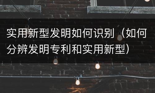 实用新型发明如何识别（如何分辨发明专利和实用新型）