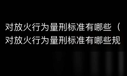 对放火行为量刑标准有哪些（对放火行为量刑标准有哪些规定）