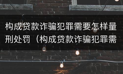 构成贷款诈骗犯罪需要怎样量刑处罚（构成贷款诈骗犯罪需要怎样量刑处罚）