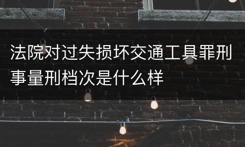 法院对过失损坏交通工具罪刑事量刑档次是什么样