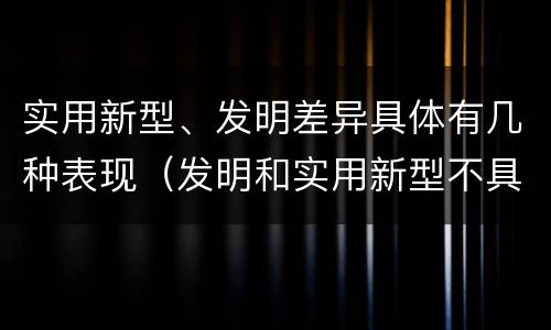 实用新型、发明差异具体有几种表现（发明和实用新型不具有什么特性）