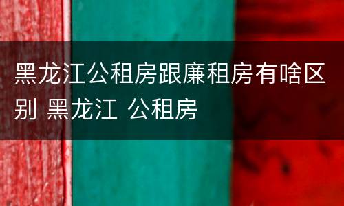 黑龙江公租房跟廉租房有啥区别 黑龙江 公租房