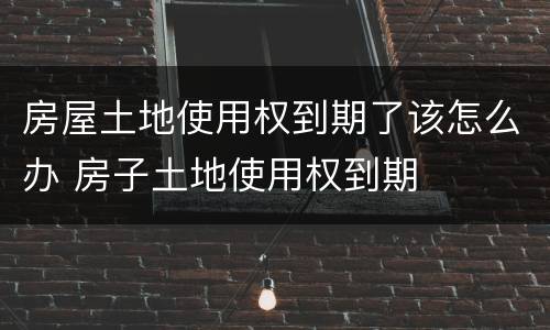 房屋土地使用权到期了该怎么办 房子土地使用权到期