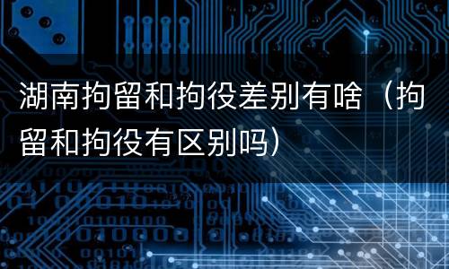 湖南拘留和拘役差别有啥（拘留和拘役有区别吗）
