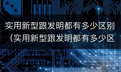实用新型跟发明都有多少区别（实用新型跟发明都有多少区别呢）
