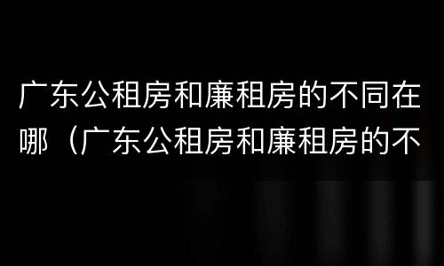 广东公租房和廉租房的不同在哪（广东公租房和廉租房的不同在哪里）