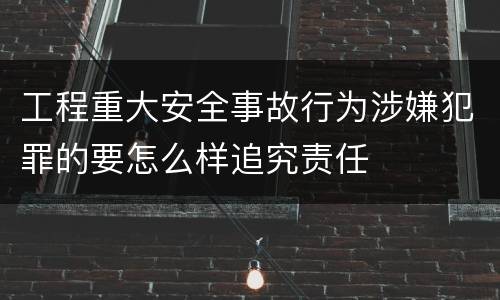 工程重大安全事故行为涉嫌犯罪的要怎么样追究责任