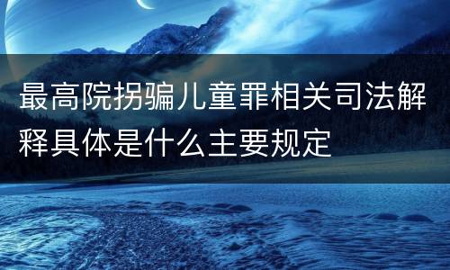 最高院拐骗儿童罪相关司法解释具体是什么主要规定