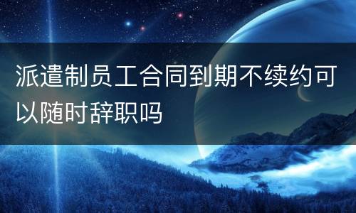 派遣制员工合同到期不续约可以随时辞职吗