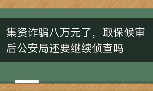 集资诈骗八万元了，取保候审后公安局还要继续侦查吗