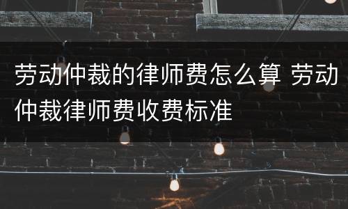 劳动仲裁的律师费怎么算 劳动仲裁律师费收费标准