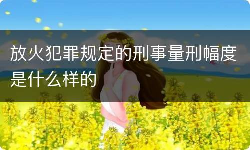 放火犯罪规定的刑事量刑幅度是什么样的