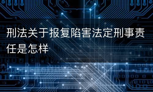 刑法关于报复陷害法定刑事责任是怎样 刑法关于报复陷害法定刑事责任是怎样