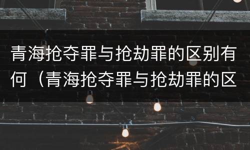 青海抢夺罪与抢劫罪的区别有何(青海抢夺罪与抢劫罪的区别有何联系) 青海抢夺罪与抢劫罪的区别有何(青海抢夺罪与抢劫罪的区别有何联系)