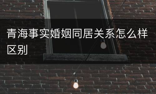 青海事实婚姻同居关系怎么样区别