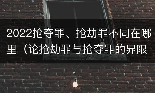 2022抢夺罪、抢劫罪不同在哪里（论抢劫罪与抢夺罪的界限）