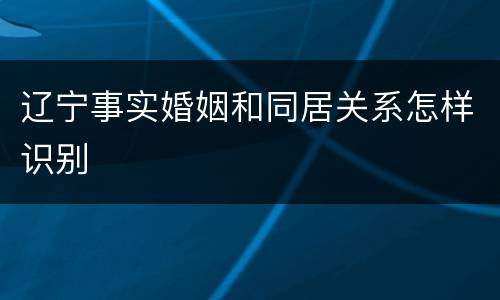 辽宁事实婚姻和同居关系怎样识别