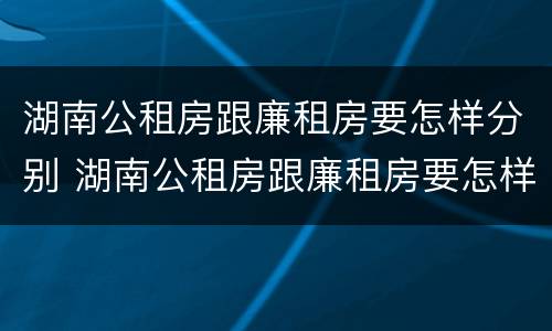 湖南公租房跟廉租房要怎样分别 湖南公租房跟廉租房要怎样分别呢