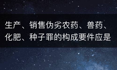 生产、销售伪劣农药、兽药、化肥、种子罪的构成要件应是什么