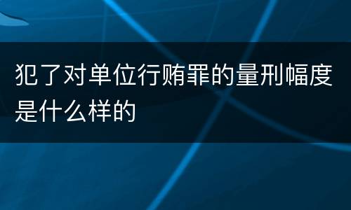 犯了对单位行贿罪的量刑幅度是什么样的