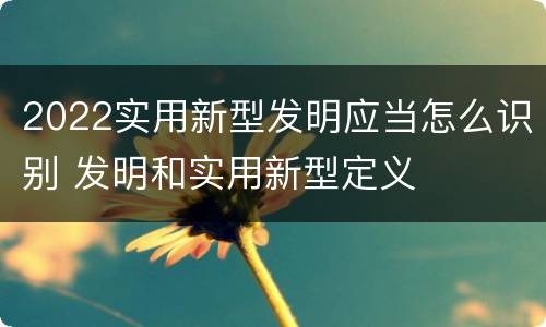 2022实用新型发明应当怎么识别 发明和实用新型定义