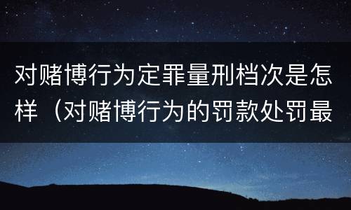 对赌博行为定罪量刑档次是怎样（对赌博行为的罚款处罚最高限额是）