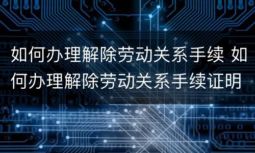 如何办理解除劳动关系手续 如何办理解除劳动关系手续证明