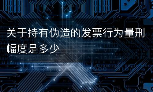 关于持有伪造的发票行为量刑幅度是多少