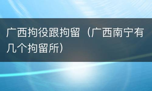 广西拘役跟拘留（广西南宁有几个拘留所）