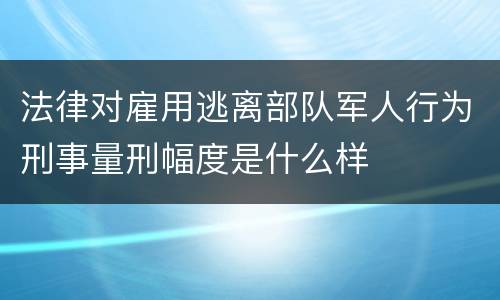 法律对雇用逃离部队军人行为刑事量刑幅度是什么样