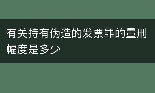 有关持有伪造的发票罪的量刑幅度是多少