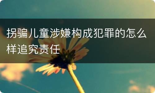 拐骗儿童涉嫌构成犯罪的怎么样追究责任