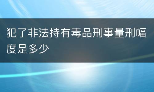 犯了非法持有毒品刑事量刑幅度是多少
