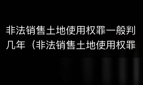 非法销售土地使用权罪一般判几年（非法销售土地使用权罪一般判几年呢）