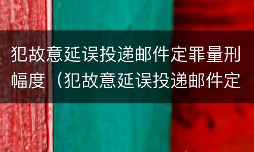 犯故意延误投递邮件定罪量刑幅度（犯故意延误投递邮件定罪量刑幅度有多大）