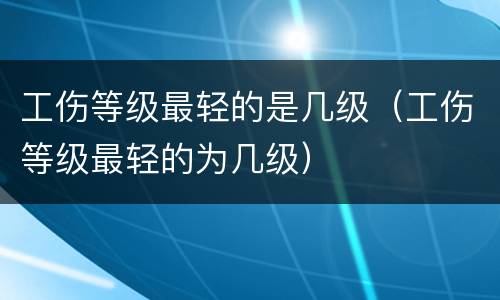 工伤等级最轻的是几级（工伤等级最轻的为几级）