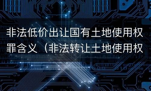 非法低价出让国有土地使用权罪含义（非法转让土地使用权罪 解释）