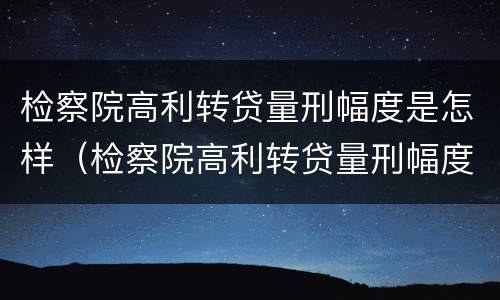 检察院高利转贷量刑幅度是怎样（检察院高利转贷量刑幅度是怎样算的）